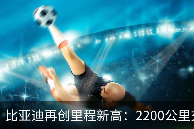比亚迪再创里程新高：2200公里充电一次的革命性突破